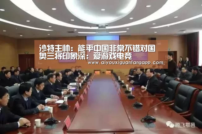 沙特主帅:能平中国非常不错对国奥三将印象深:爱游戏电竞(图3) 爱游戏官方